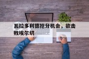爱游戏官方下载-包含瓦拉多利德抢分机会，欲击败埃尔切的词条